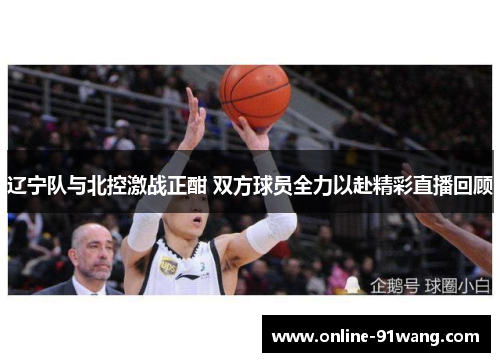 辽宁队与北控激战正酣 双方球员全力以赴精彩直播回顾